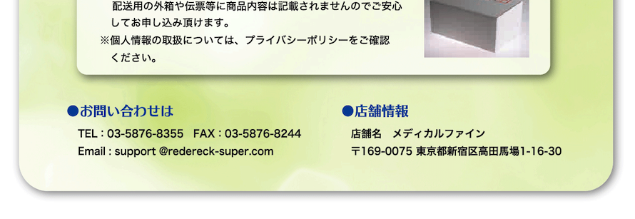 お問い合わせは　TEL 03-5876-8355　FAX 03-5876-8244　Email support@redereck-super.com　店舗情報　店舗名 メディカルファイン　所在地 〒130-0004　東京都新宿区高田馬場1-16-30